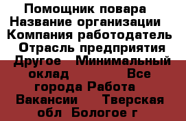 Помощник повара › Название организации ­ Компания-работодатель › Отрасль предприятия ­ Другое › Минимальный оклад ­ 18 000 - Все города Работа » Вакансии   . Тверская обл.,Бологое г.